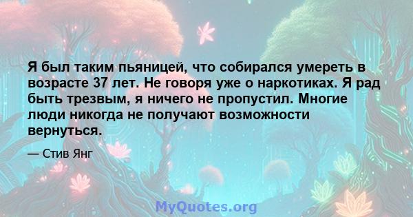 Я был таким пьяницей, что собирался умереть в возрасте 37 лет. Не говоря уже о наркотиках. Я рад быть трезвым, я ничего не пропустил. Многие люди никогда не получают возможности вернуться.