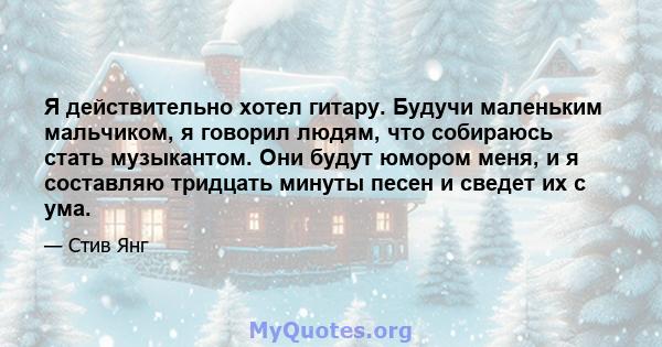 Я действительно хотел гитару. Будучи маленьким мальчиком, я говорил людям, что собираюсь стать музыкантом. Они будут юмором меня, и я составляю тридцать минуты песен и сведет их с ума.