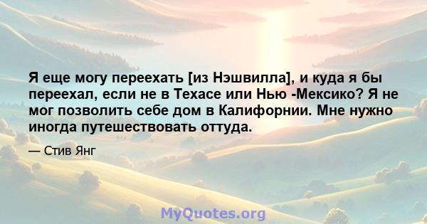 Я еще могу переехать [из Нэшвилла], и куда я бы переехал, если не в Техасе или Нью -Мексико? Я не мог позволить себе дом в Калифорнии. Мне нужно иногда путешествовать оттуда.