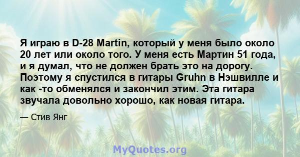 Я играю в D-28 Martin, который у меня было около 20 лет или около того. У меня есть Мартин 51 года, и я думал, что не должен брать это на дорогу. Поэтому я спустился в гитары Gruhn в Нэшвилле и как -то обменялся и