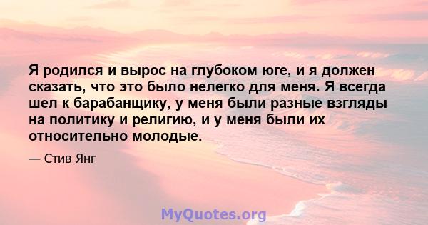 Я родился и вырос на глубоком юге, и я должен сказать, что это было нелегко для меня. Я всегда шел к барабанщику, у меня были разные взгляды на политику и религию, и у меня были их относительно молодые.