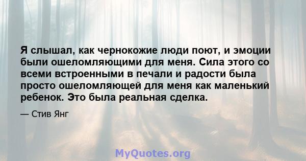 Я слышал, как чернокожие люди поют, и эмоции были ошеломляющими для меня. Сила этого со всеми встроенными в печали и радости была просто ошеломляющей для меня как маленький ребенок. Это была реальная сделка.