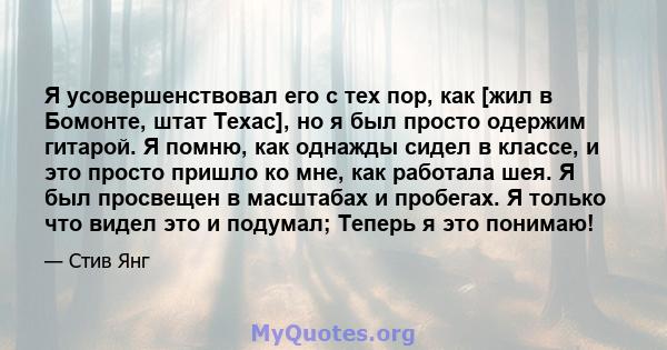 Я усовершенствовал его с тех пор, как [жил в Бомонте, штат Техас], но я был просто одержим гитарой. Я помню, как однажды сидел в классе, и это просто пришло ко мне, как работала шея. Я был просвещен в масштабах и