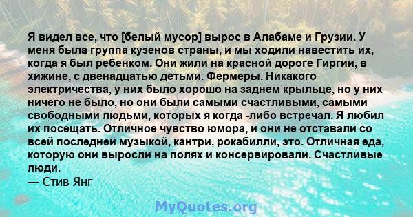 Я видел все, что [белый мусор] вырос в Алабаме и Грузии. У меня была группа кузенов страны, и мы ходили навестить их, когда я был ребенком. Они жили на красной дороге Гиргии, в хижине, с двенадцатью детьми. Фермеры.