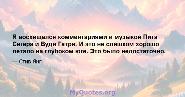 Я восхищался комментариями и музыкой Пита Сигера и Вуди Гатри. И это не слишком хорошо летало на глубоком юге. Это было недостаточно.