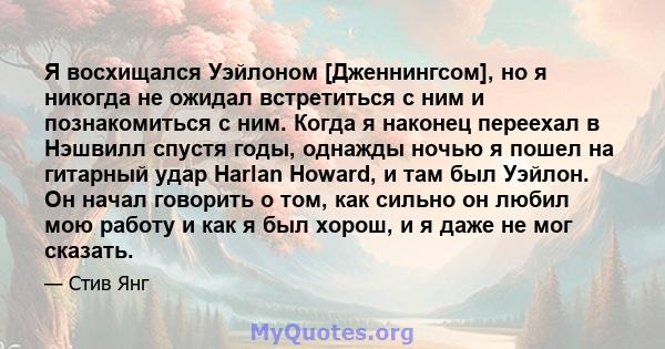 Я восхищался Уэйлоном [Дженнингсом], но я никогда не ожидал встретиться с ним и познакомиться с ним. Когда я наконец переехал в Нэшвилл спустя годы, однажды ночью я пошел на гитарный удар Harlan Howard, и там был