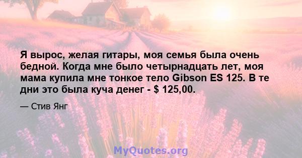 Я вырос, желая гитары, моя семья была очень бедной. Когда мне было четырнадцать лет, моя мама купила мне тонкое тело Gibson ES 125. В те дни это была куча денег - $ 125,00.