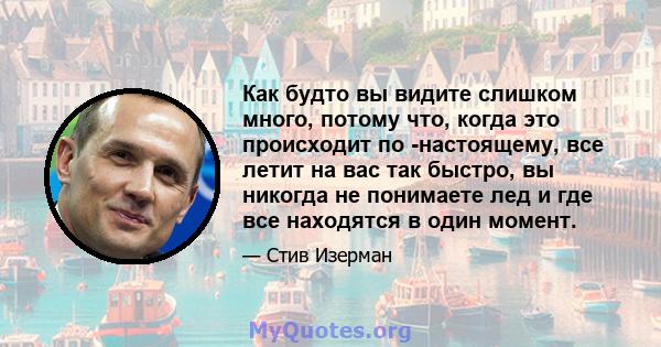 Как будто вы видите слишком много, потому что, когда это происходит по -настоящему, все летит на вас так быстро, вы никогда не понимаете лед и где все находятся в один момент.