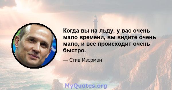 Когда вы на льду, у вас очень мало времени, вы видите очень мало, и все происходит очень быстро.