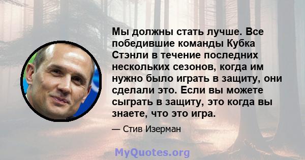 Мы должны стать лучше. Все победившие команды Кубка Стэнли в течение последних нескольких сезонов, когда им нужно было играть в защиту, они сделали это. Если вы можете сыграть в защиту, это когда вы знаете, что это игра.