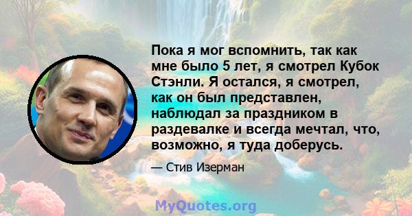 Пока я мог вспомнить, так как мне было 5 лет, я смотрел Кубок Стэнли. Я остался, я смотрел, как он был представлен, наблюдал за праздником в раздевалке и всегда мечтал, что, возможно, я туда доберусь.