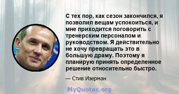 С тех пор, как сезон закончился, я позволил вещам успокоиться, и мне приходится поговорить с тренерским персоналом и руководством. Я действительно не хочу превращать это в большую драму. Поэтому я планирую принять