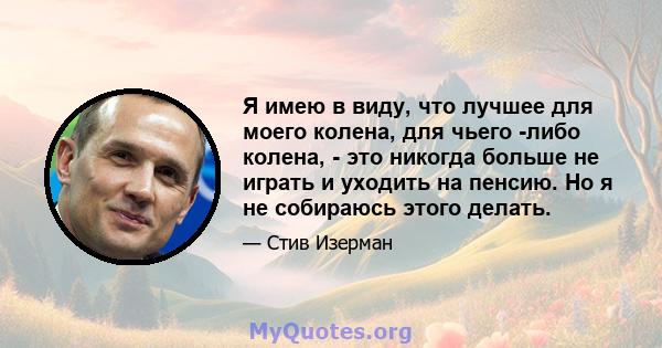 Я имею в виду, что лучшее для моего колена, для чьего -либо колена, - это никогда больше не играть и уходить на пенсию. Но я не собираюсь этого делать.