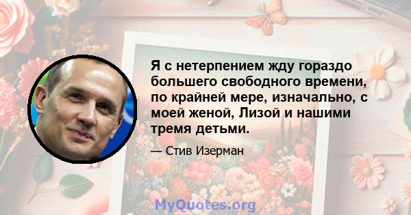 Я с нетерпением жду гораздо большего свободного времени, по крайней мере, изначально, с моей женой, Лизой и нашими тремя детьми.