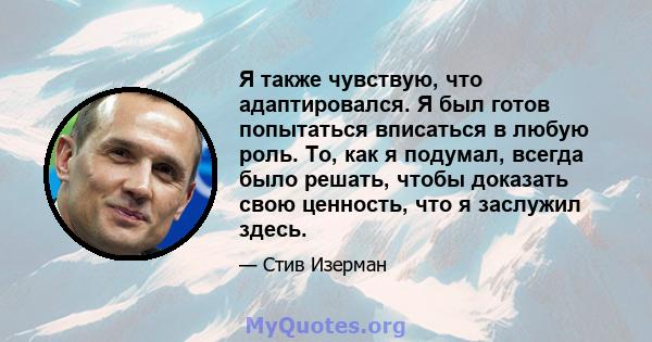 Я также чувствую, что адаптировался. Я был готов попытаться вписаться в любую роль. То, как я подумал, всегда было решать, чтобы доказать свою ценность, что я заслужил здесь.