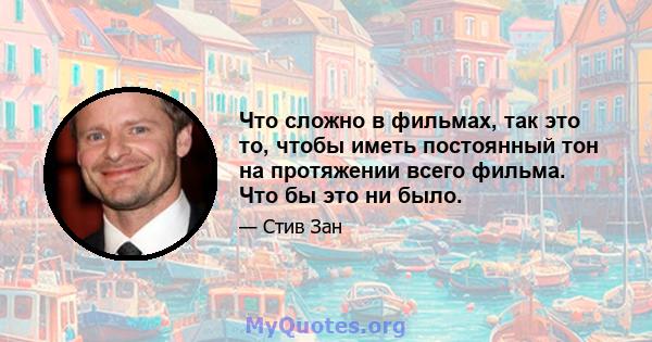 Что сложно в фильмах, так это то, чтобы иметь постоянный тон на протяжении всего фильма. Что бы это ни было.