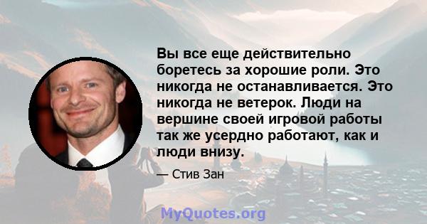 Вы все еще действительно боретесь за хорошие роли. Это никогда не останавливается. Это никогда не ветерок. Люди на вершине своей игровой работы так же усердно работают, как и люди внизу.