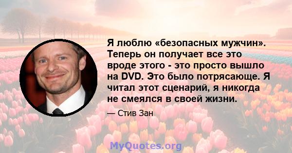 Я люблю «безопасных мужчин». Теперь он получает все это вроде этого - это просто вышло на DVD. Это было потрясающе. Я читал этот сценарий, я никогда не смеялся в своей жизни.