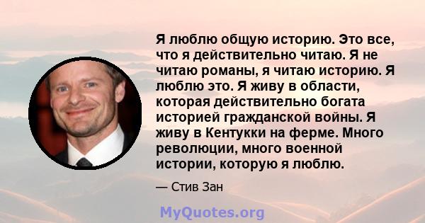 Я люблю общую историю. Это все, что я действительно читаю. Я не читаю романы, я читаю историю. Я люблю это. Я живу в области, которая действительно богата историей гражданской войны. Я живу в Кентукки на ферме. Много