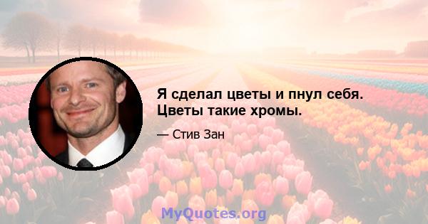 Я сделал цветы и пнул себя. Цветы такие хромы.