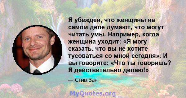 Я убежден, что женщины на самом деле думают, что могут читать умы. Например, когда женщина уходит: «Я могу сказать, что вы не хотите тусоваться со мной сегодня». И вы говорите: «Что ты говоришь? Я действительно делаю!»