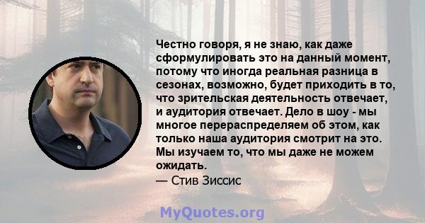 Честно говоря, я не знаю, как даже сформулировать это на данный момент, потому что иногда реальная разница в сезонах, возможно, будет приходить в то, что зрительская деятельность отвечает, и аудитория отвечает. Дело в