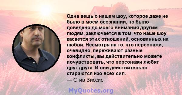 Одна вещь о нашем шоу, которое даже не было в моем осознании, но было доведено до моего внимания другим людям, заключается в том, что наше шоу касается этих отношений, основанных на любви. Несмотря на то, что персонажи, 