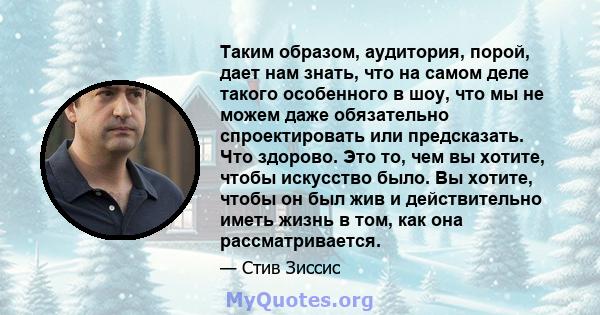 Таким образом, аудитория, порой, дает нам знать, что на самом деле такого особенного в шоу, что мы не можем даже обязательно спроектировать или предсказать. Что здорово. Это то, чем вы хотите, чтобы искусство было. Вы