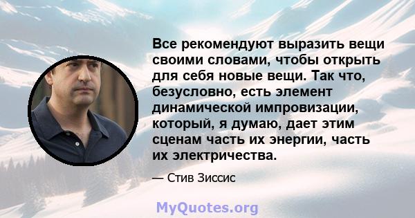 Все рекомендуют выразить вещи своими словами, чтобы открыть для себя новые вещи. Так что, безусловно, есть элемент динамической импровизации, который, я думаю, дает этим сценам часть их энергии, часть их электричества.