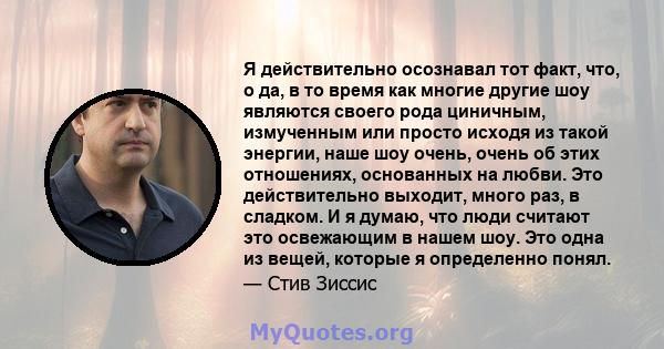 Я действительно осознавал тот факт, что, о да, в то время как многие другие шоу являются своего рода циничным, измученным или просто исходя из такой энергии, наше шоу очень, очень об этих отношениях, основанных на