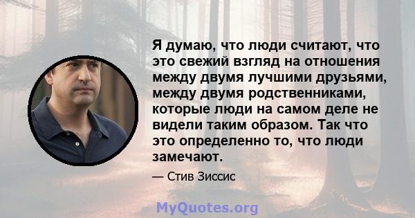 Я думаю, что люди считают, что это свежий взгляд на отношения между двумя лучшими друзьями, между двумя родственниками, которые люди на самом деле не видели таким образом. Так что это определенно то, что люди замечают.