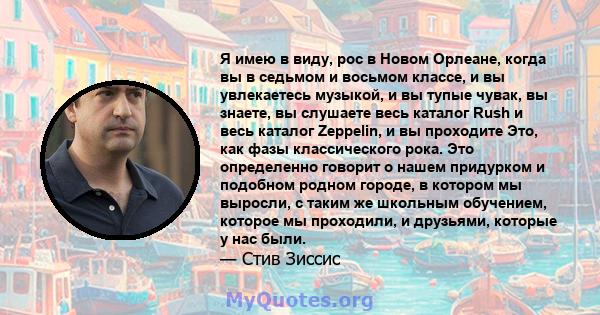 Я имею в виду, рос в Новом Орлеане, когда вы в седьмом и восьмом классе, и вы увлекаетесь музыкой, и вы тупые чувак, вы знаете, вы слушаете весь каталог Rush и весь каталог Zeppelin, и вы проходите Это, как фазы