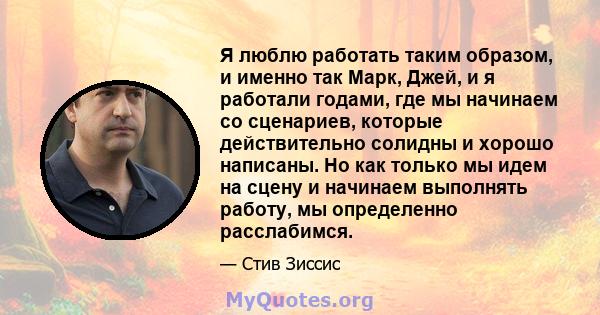 Я люблю работать таким образом, и именно так Марк, Джей, и я работали годами, где мы начинаем со сценариев, которые действительно солидны и хорошо написаны. Но как только мы идем на сцену и начинаем выполнять работу, мы 