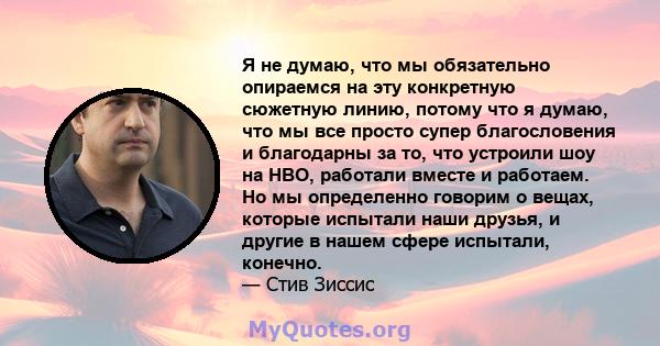 Я не думаю, что мы обязательно опираемся на эту конкретную сюжетную линию, потому что я думаю, что мы все просто супер благословения и благодарны за то, что устроили шоу на HBO, работали вместе и работаем. Но мы