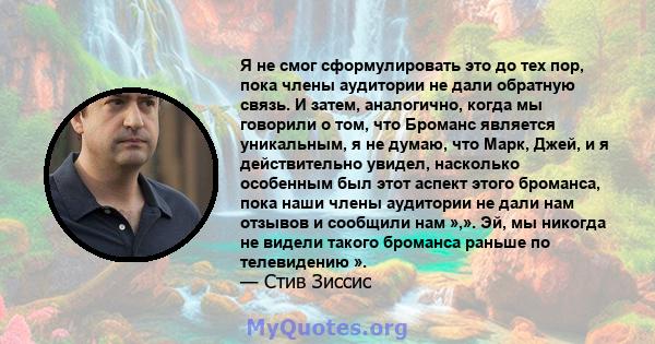 Я не смог сформулировать это до тех пор, пока члены аудитории не дали обратную связь. И затем, аналогично, когда мы говорили о том, что Броманс является уникальным, я не думаю, что Марк, Джей, и я действительно увидел,