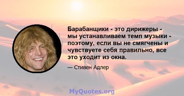 Барабанщики - это дирижеры - мы устанавливаем темп музыки - поэтому, если вы не смягчены и чувствуете себя правильно, все это уходит из окна.