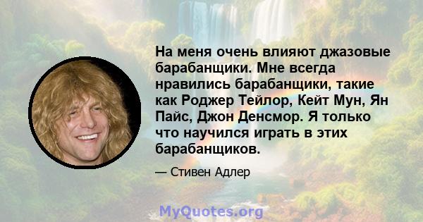 На меня очень влияют джазовые барабанщики. Мне всегда нравились барабанщики, такие как Роджер Тейлор, Кейт Мун, Ян Пайс, Джон Денсмор. Я только что научился играть в этих барабанщиков.