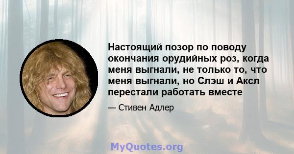 Настоящий позор по поводу окончания орудийных роз, когда меня выгнали, не только то, что меня выгнали, но Слэш и Аксл перестали работать вместе