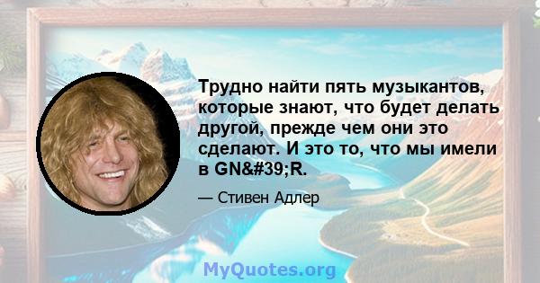 Трудно найти пять музыкантов, которые знают, что будет делать другой, прежде чем они это сделают. И это то, что мы имели в GN'R.