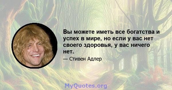 Вы можете иметь все богатства и успех в мире, но если у вас нет своего здоровья, у вас ничего нет.