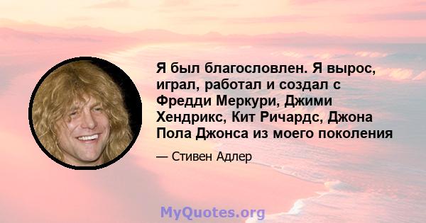 Я был благословлен. Я вырос, играл, работал и создал с Фредди Меркури, Джими Хендрикс, Кит Ричардс, Джона Пола Джонса из моего поколения