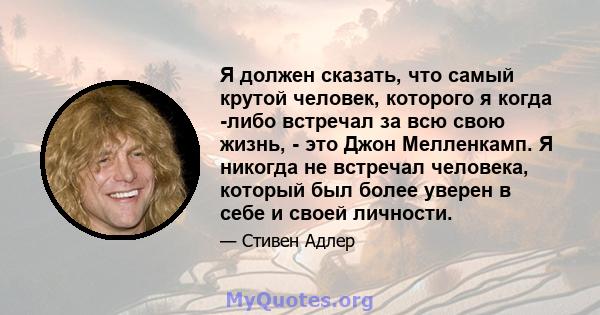 Я должен сказать, что самый крутой человек, которого я когда -либо встречал за всю свою жизнь, - это Джон Мелленкамп. Я никогда не встречал человека, который был более уверен в себе и своей личности.