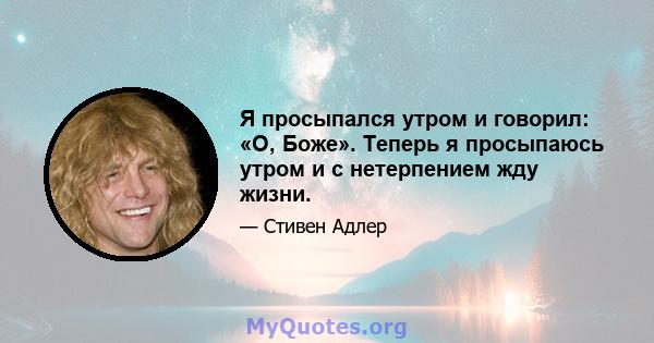 Я просыпался утром и говорил: «О, Боже». Теперь я просыпаюсь утром и с нетерпением жду жизни.