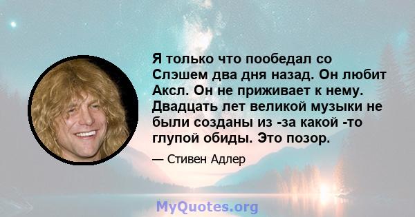 Я только что пообедал со Слэшем два дня назад. Он любит Аксл. Он не приживает к нему. Двадцать лет великой музыки не были созданы из -за какой -то глупой обиды. Это позор.