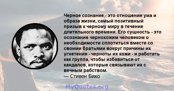 Черное сознание - это отношение ума и образа жизни, самый позитивный призыв к черному миру в течение длительного времени. Его сущность - это осознание чернокожим человеком о необходимости сплотиться вместе со своими