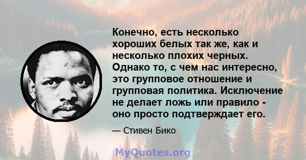 Конечно, есть несколько хороших белых так же, как и несколько плохих черных. Однако то, с чем нас интересно, это групповое отношение и групповая политика. Исключение не делает ложь или правило - оно просто подтверждает