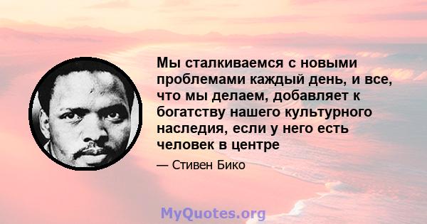 Мы сталкиваемся с новыми проблемами каждый день, и все, что мы делаем, добавляет к богатству нашего культурного наследия, если у него есть человек в центре