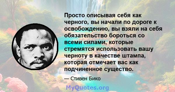 Просто описывая себя как черного, вы начали по дороге к освобождению, вы взяли на себя обязательство бороться со всеми силами, которые стремятся использовать вашу черноту в качестве штампа, которая отмечает вас как