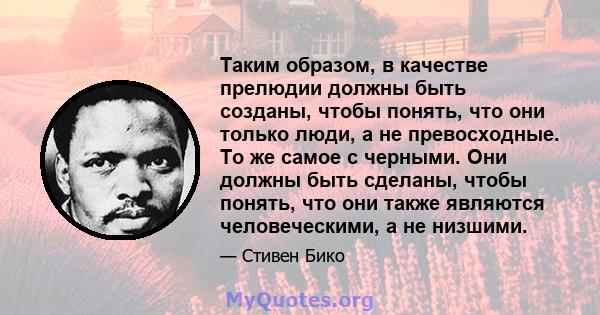 Таким образом, в качестве прелюдии должны быть созданы, чтобы понять, что они только люди, а не превосходные. То же самое с черными. Они должны быть сделаны, чтобы понять, что они также являются человеческими, а не