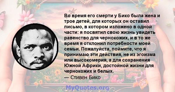 Во время его смерти у Бико была жена и трое детей, для которых он оставил письмо, в котором изложено в одной части: я посвятил свою жизнь увидеть равенство для чернокожих, и в то же время я отклонил потребности моей